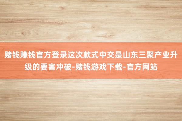 赌钱赚钱官方登录这次款式中交是山东三聚产业升级的要害冲破-赌钱游戏下载-官方网站