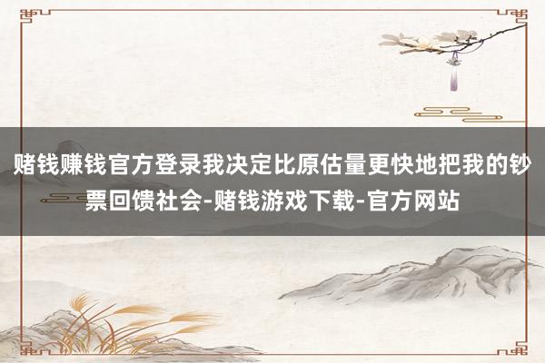 赌钱赚钱官方登录我决定比原估量更快地把我的钞票回馈社会-赌钱游戏下载-官方网站