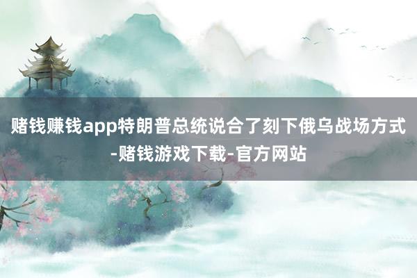 赌钱赚钱app特朗普总统说合了刻下俄乌战场方式-赌钱游戏下载-官方网站
