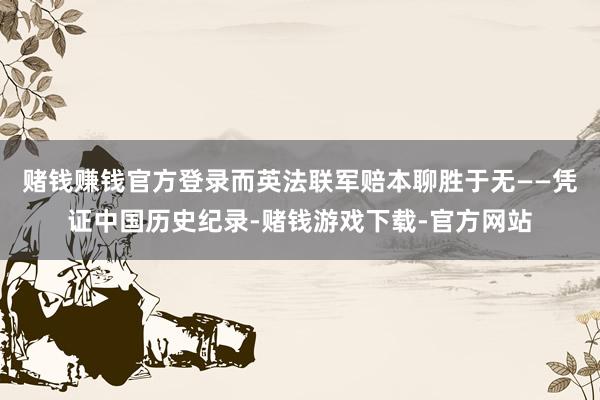 赌钱赚钱官方登录而英法联军赔本聊胜于无——凭证中国历史纪录-赌钱游戏下载-官方网站