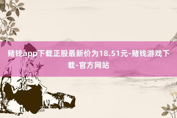赌钱app下载正股最新价为18.51元-赌钱游戏下载-官方网站