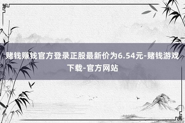 赌钱赚钱官方登录正股最新价为6.54元-赌钱游戏下载-官方网站