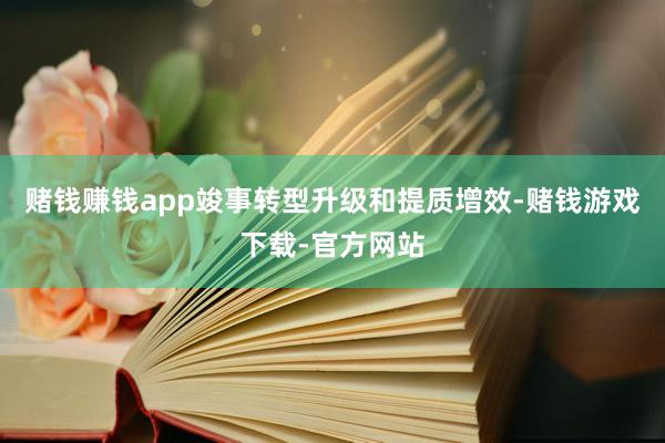 赌钱赚钱app竣事转型升级和提质增效-赌钱游戏下载-官方网站