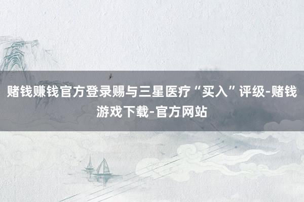 赌钱赚钱官方登录赐与三星医疗“买入”评级-赌钱游戏下载-官方网站
