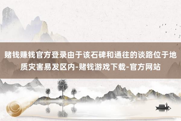赌钱赚钱官方登录由于该石碑和通往的谈路位于地质灾害易发区内-赌钱游戏下载-官方网站