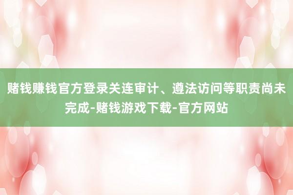 赌钱赚钱官方登录关连审计、遵法访问等职责尚未完成-赌钱游戏下载-官方网站