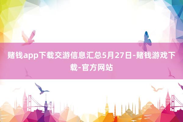 赌钱app下载交游信息汇总5月27日-赌钱游戏下载-官方网站