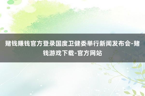 赌钱赚钱官方登录国度卫健委举行新闻发布会-赌钱游戏下载-官方网站