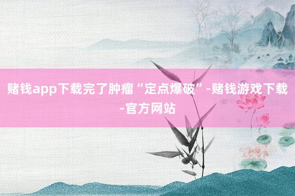 赌钱app下载完了肿瘤“定点爆破”-赌钱游戏下载-官方网站