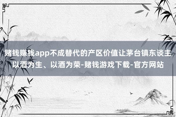赌钱赚钱app不成替代的产区价值让茅台镇东谈主以酒为生、以酒为荣-赌钱游戏下载-官方网站