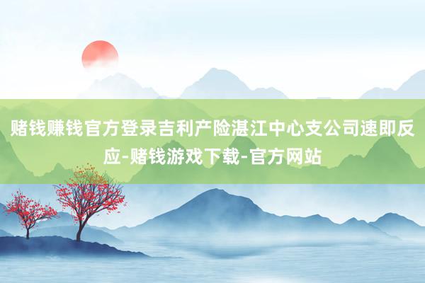 赌钱赚钱官方登录吉利产险湛江中心支公司速即反应-赌钱游戏下载-官方网站