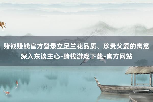 赌钱赚钱官方登录立足兰花品质、珍贵父爱的寓意深入东谈主心-赌钱游戏下载-官方网站