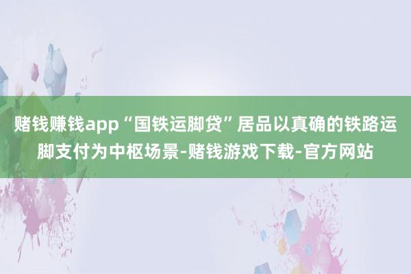 赌钱赚钱app“国铁运脚贷”居品以真确的铁路运脚支付为中枢场景-赌钱游戏下载-官方网站