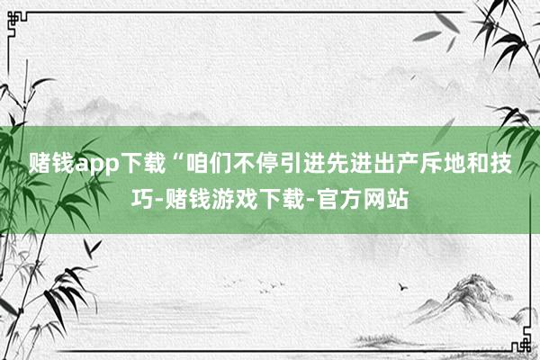 赌钱app下载　　“咱们不停引进先进出产斥地和技巧-赌钱游戏下载-官方网站
