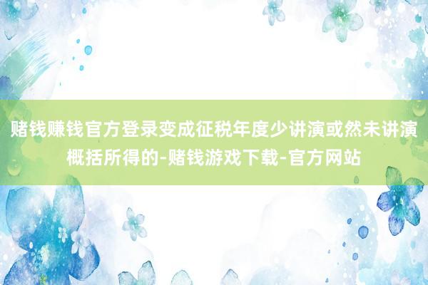 赌钱赚钱官方登录变成征税年度少讲演或然未讲演概括所得的-赌钱游戏下载-官方网站