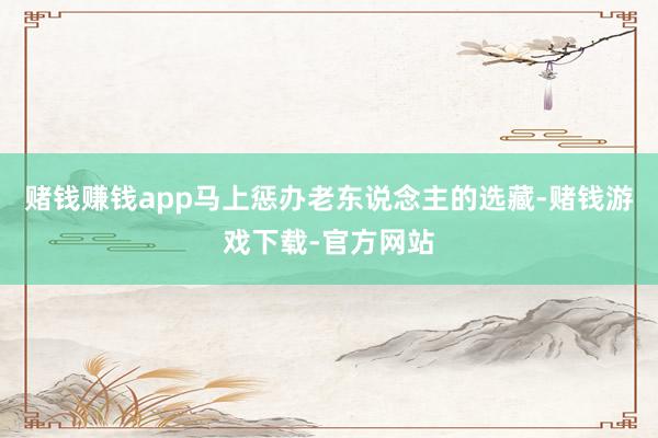 赌钱赚钱app马上惩办老东说念主的选藏-赌钱游戏下载-官方网站