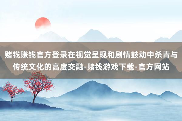 赌钱赚钱官方登录在视觉呈现和剧情鼓动中杀青与传统文化的高度交融-赌钱游戏下载-官方网站