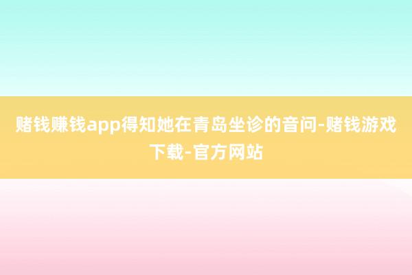 赌钱赚钱app得知她在青岛坐诊的音问-赌钱游戏下载-官方网站