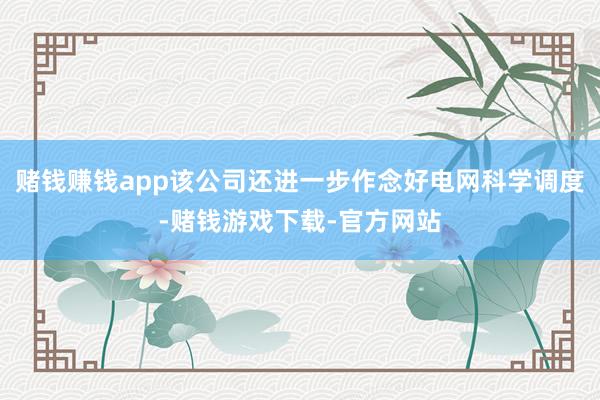 赌钱赚钱app该公司还进一步作念好电网科学调度-赌钱游戏下载-官方网站