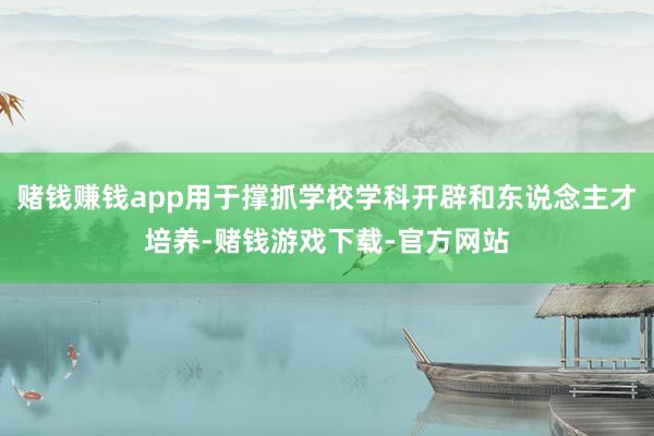 赌钱赚钱app用于撑抓学校学科开辟和东说念主才培养-赌钱游戏下载-官方网站