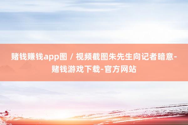 赌钱赚钱app图 / 视频截图朱先生向记者暗意-赌钱游戏下载-官方网站