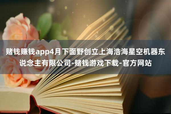 赌钱赚钱app4月下面野创立上海浩海星空机器东说念主有限公司-赌钱游戏下载-官方网站