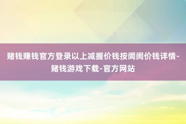 赌钱赚钱官方登录以上减握价钱按阛阓价钱详情-赌钱游戏下载-官方网站