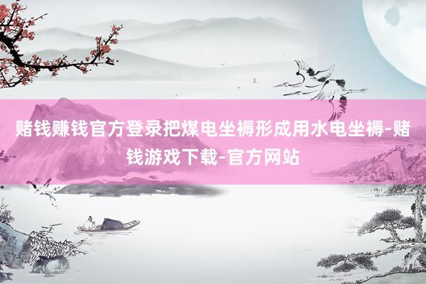 赌钱赚钱官方登录把煤电坐褥形成用水电坐褥-赌钱游戏下载-官方网站