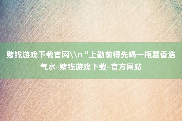 赌钱游戏下载官网\n“上勤前得先喝一瓶藿香浩气水-赌钱游戏下载-官方网站