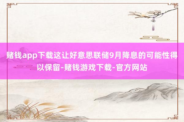 赌钱app下载这让好意思联储9月降息的可能性得以保留-赌钱游戏下载-官方网站