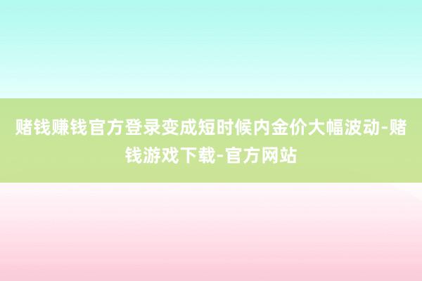 赌钱赚钱官方登录变成短时候内金价大幅波动-赌钱游戏下载-官方网站