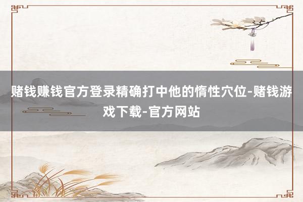 赌钱赚钱官方登录精确打中他的惰性穴位-赌钱游戏下载-官方网站