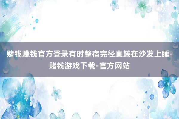 赌钱赚钱官方登录有时整宿完径直蜷在沙发上睡-赌钱游戏下载-官方网站