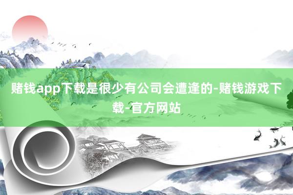 赌钱app下载是很少有公司会遭逢的-赌钱游戏下载-官方网站