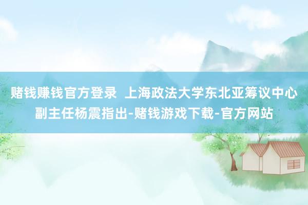 赌钱赚钱官方登录  上海政法大学东北亚筹议中心副主任杨震指出-赌钱游戏下载-官方网站