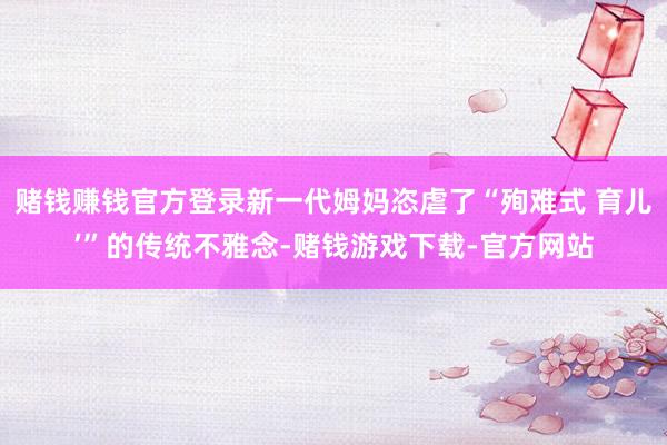 赌钱赚钱官方登录新一代姆妈恣虐了“殉难式 育儿’”的传统不雅念-赌钱游戏下载-官方网站