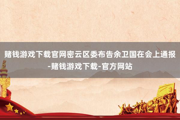 赌钱游戏下载官网密云区委布告余卫国在会上通报-赌钱游戏下载-官方网站