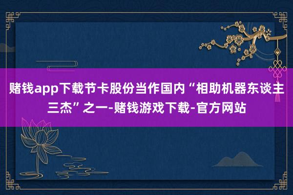 赌钱app下载节卡股份当作国内“相助机器东谈主三杰”之一-赌钱游戏下载-官方网站