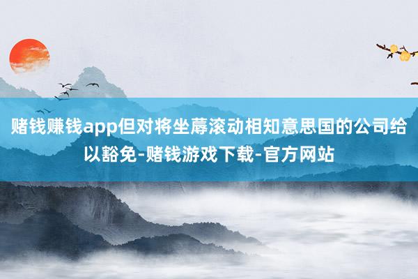 赌钱赚钱app但对将坐蓐滚动相知意思国的公司给以豁免-赌钱游戏下载-官方网站