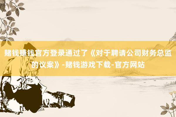 赌钱赚钱官方登录通过了《对于聘请公司财务总监的议案》-赌钱游戏下载-官方网站