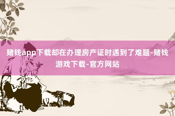 赌钱app下载却在办理房产证时遇到了难题-赌钱游戏下载-官方网站