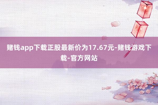 赌钱app下载正股最新价为17.67元-赌钱游戏下载-官方网站