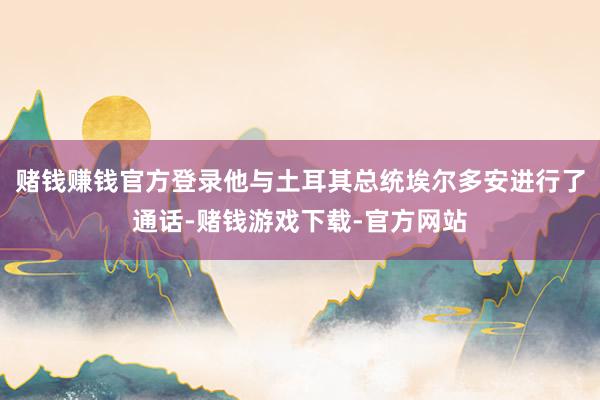 赌钱赚钱官方登录他与土耳其总统埃尔多安进行了通话-赌钱游戏下载-官方网站