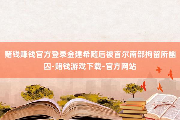 赌钱赚钱官方登录金建希随后被首尔南部拘留所幽囚-赌钱游戏下载-官方网站