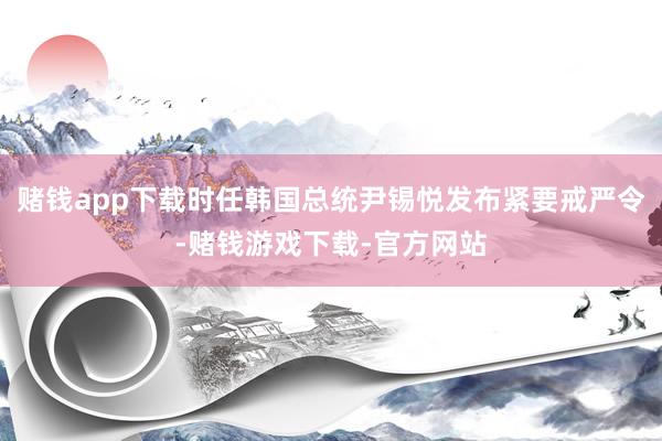 赌钱app下载时任韩国总统尹锡悦发布紧要戒严令-赌钱游戏下载-官方网站