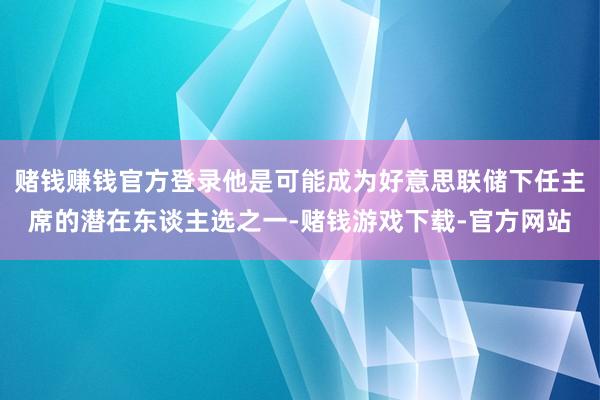 赌钱赚钱官方登录他是可能成为好意思联储下任主席的潜在东谈主选之一-赌钱游戏下载-官方网站