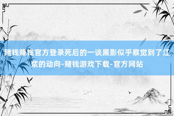 赌钱赚钱官方登录死后的一谈黑影似乎察觉到了江浆的动向-赌钱游戏下载-官方网站