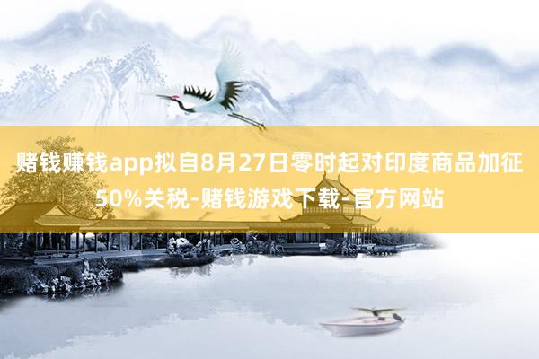 赌钱赚钱app拟自8月27日零时起对印度商品加征50%关税-赌钱游戏下载-官方网站