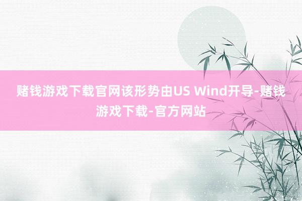赌钱游戏下载官网该形势由US Wind开导-赌钱游戏下载-官方网站