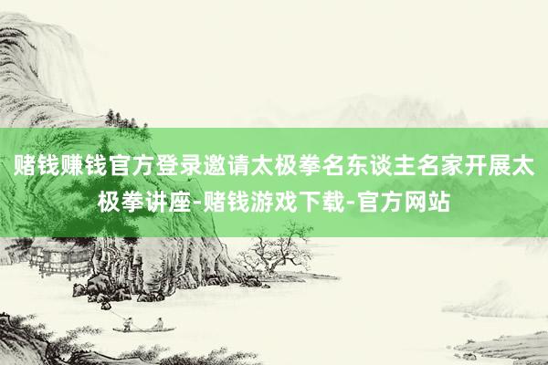赌钱赚钱官方登录邀请太极拳名东谈主名家开展太极拳讲座-赌钱游戏下载-官方网站